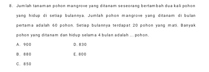 Jumlah tanaman pohon mangrove yang ditanam seseorang bertambah dua kali pohon
yang hidup di setiap bulannya. Jumlah pohon mangrove yang ditanam di bulan
pertama adalah 60 pohon. Setiap bulannya terdapat 20 pohon yang mati. Banyak
pohon yang ditanam dan hidup selama 4 bulan adalah ... pohon.
A. 900 D. 830
B. 880 E. 800
C. 850