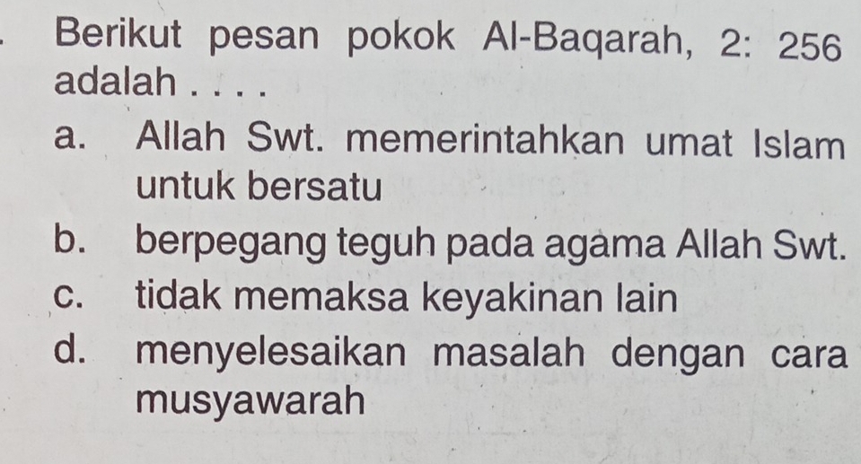 Berikut pesan pokok Al-Baqarah, 2: 256
adalah . . . .
a. Allah Swt. memerintahkan umat Islam
untuk bersatu
b. berpegang teguh pada agama Allah Swt.
c. tidak memaksa keyakinan lain
d. menyelesaikan masalah dengan cara
musyawarah