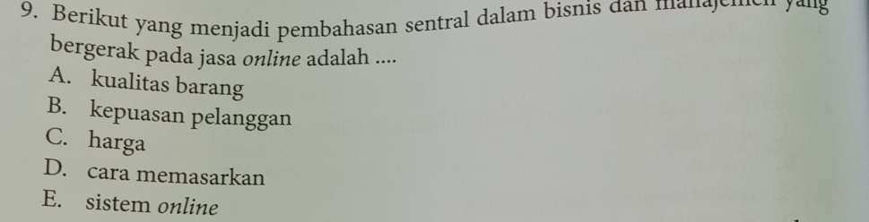 Berikut yang menjadi pembahasan sentral dalam bisnis dan manajemen yaug
bergerak pada jasa online adalah ....
A. kualitas barang
B. kepuasan pelanggan
C. harga
D. cara memasarkan
E. sistem online