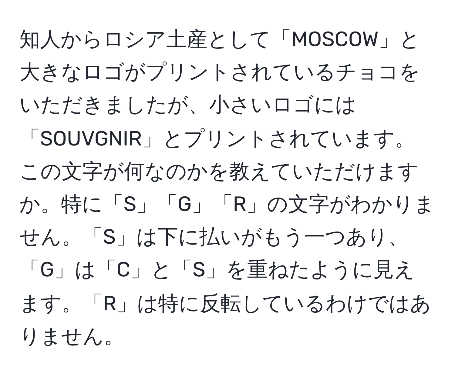 知人からロシア土産として「MOSCOW」と大きなロゴがプリントされているチョコをいただきましたが、小さいロゴには「SOUVGNIR」とプリントされています。この文字が何なのかを教えていただけますか。特に「S」「G」「R」の文字がわかりません。「S」は下に払いがもう一つあり、「G」は「C」と「S」を重ねたように見えます。「R」は特に反転しているわけではありません。