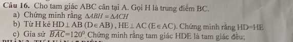 Cho tam giác ABC cân tại A. Gọi H là trung điểm BC. 
a) Chứng minh rằng △ ABH=△ ACH
b) Từ H kẻ HD⊥ AB(D∈ AB), HE⊥ AC(E∈ AC) , Chứng minh rằng HD=HE
c) Gia sử widehat BAC=120° Chứng minh rằng tam giác HDE là tam giác đều;