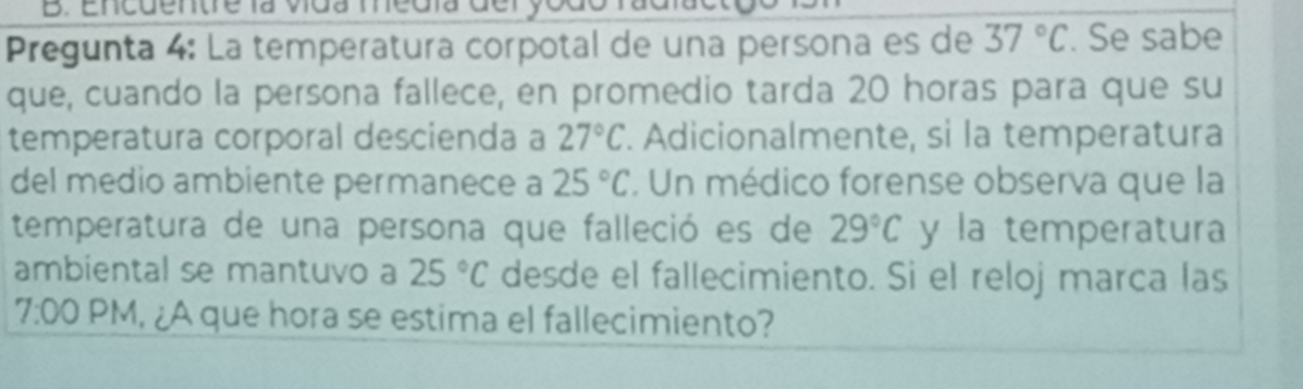 Encdentre la vída medía deryodo fadia 
Pregunta 4: La temperatura corpotal de una persona es de 37°C. Se sabe 
que, cuando la persona fallece, en promedio tarda 20 horas para que su 
temperatura corporal descienda a 27°C. Adicionalmente, sì la temperatura 
del medio ambiente permanece a 25°C. Un médico forense observa que la 
temperatura de una persona que falleció es de 29°C y la temperatura 
ambiental se mantuvo a 25°C desde el fallecimiento. Si el reloj marca las 
7:00 PM, ¿A que hora se estima el fallecimiento?