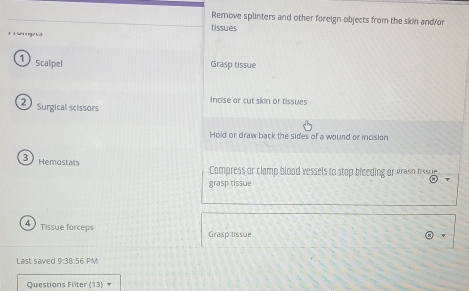 Remove splinters and other foreign objects from the skin and/or 
tissues 

1 scalpel Grasp tissue 
Incise ar cut skin or tissues 
2 surgical scissors 
Hold or draw back the sides of a wound or incision 
3 Hemostals Compress or clamp blood vessels to stop bleeding or graso rssue 
grasp tissue 
4 Tissue forceps Grasp tissue 
Last saved 9:38:56 PM 
Questions Filter (13)