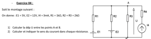 A 
Soit le montage suivant : 
On donne : E1=5V, E2=12V, I4=3mA, R1=1kOmega , R2=R3=2kOmega
4 
1) Calculer la ddp U entre les points A et B. 
2) Calculer et indiquer le sens du courant dans chaque résistanc