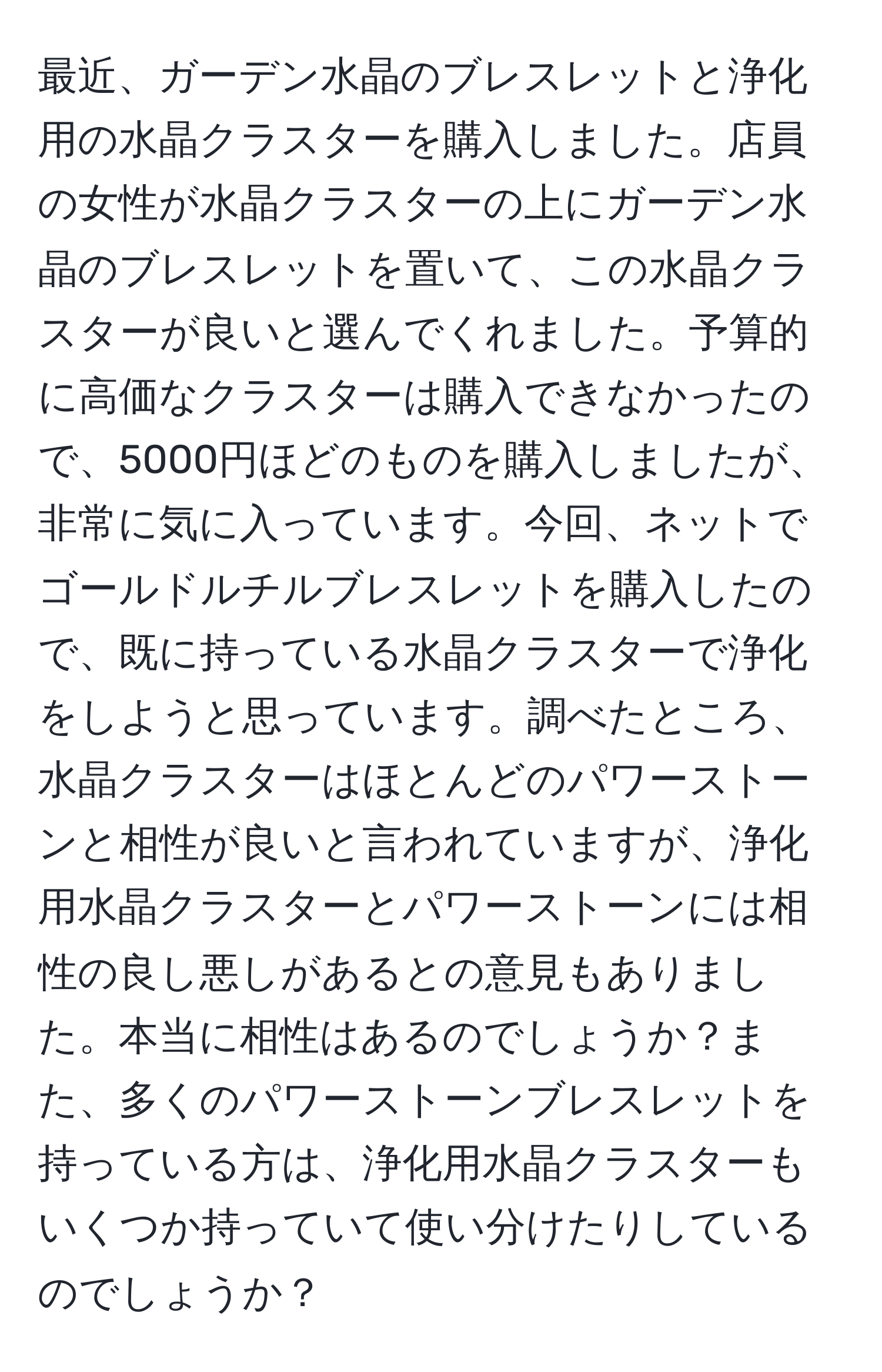 最近、ガーデン水晶のブレスレットと浄化用の水晶クラスターを購入しました。店員の女性が水晶クラスターの上にガーデン水晶のブレスレットを置いて、この水晶クラスターが良いと選んでくれました。予算的に高価なクラスターは購入できなかったので、5000円ほどのものを購入しましたが、非常に気に入っています。今回、ネットでゴールドルチルブレスレットを購入したので、既に持っている水晶クラスターで浄化をしようと思っています。調べたところ、水晶クラスターはほとんどのパワーストーンと相性が良いと言われていますが、浄化用水晶クラスターとパワーストーンには相性の良し悪しがあるとの意見もありました。本当に相性はあるのでしょうか？また、多くのパワーストーンブレスレットを持っている方は、浄化用水晶クラスターもいくつか持っていて使い分けたりしているのでしょうか？