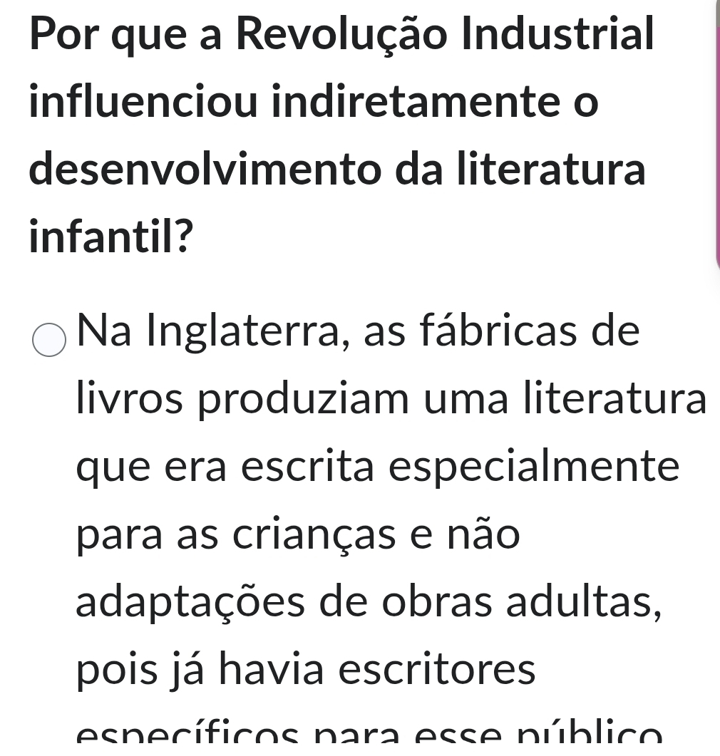 Por que a Revolução Industrial
influenciou indiretamente o
desenvolvimento da literatura
infantil?
Na Inglaterra, as fábricas de
livros produziam uma literatura
que era escrita especialmente
para as crianças e não
adaptações de obras adultas,
pois já havia escritores
específicos para esse público