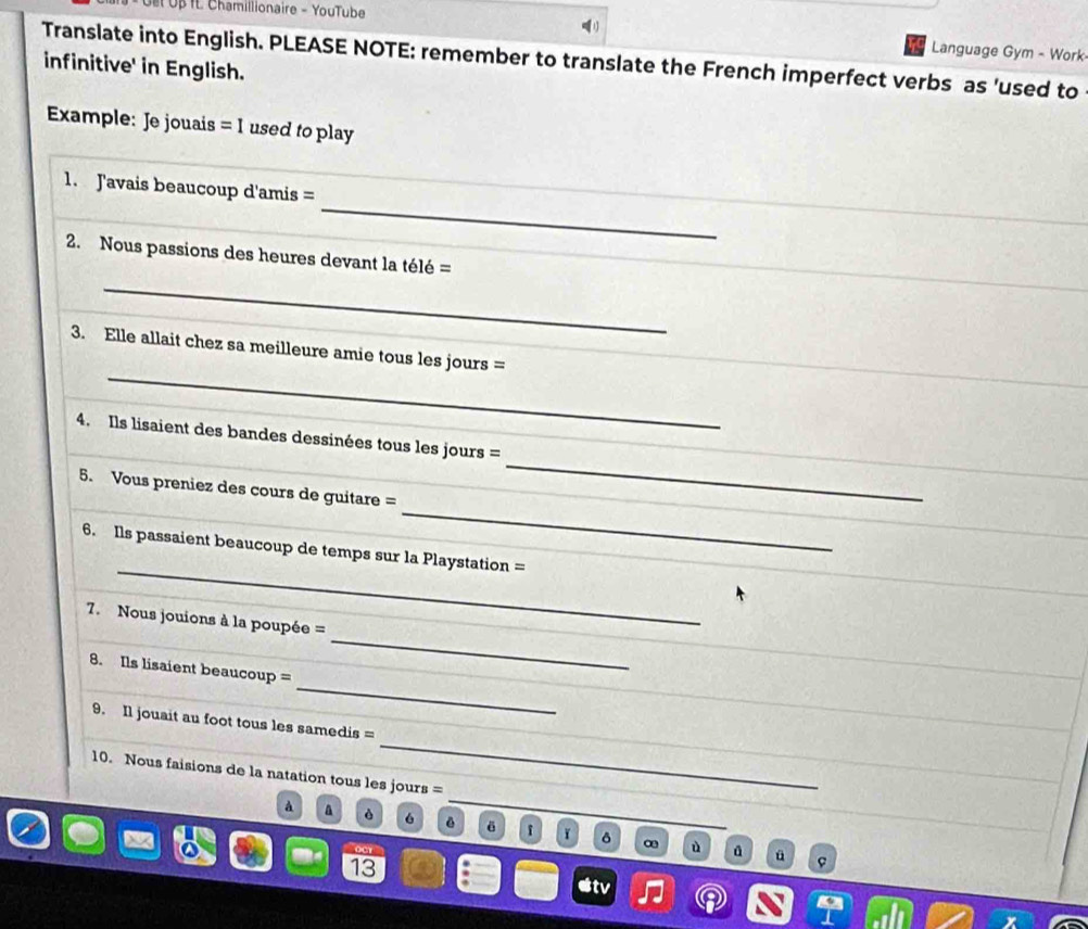 Ge Uβ IL Chamillionaire - YouTube 
Language Gym - Work 
Translate into English. PLEASE NOTE: remember to translate the French imperfect verbs as 'used to 
infinitive' in English. 
Example: Je jouais =1 used to play 
_ 
1. Javais beaucoup d'amis = 
_ 
2. Nous passions des heures devant la télé = 
_ 
_ 
3. Elle allait chez sa meilleure amie tous les jours = 
_ 
4. Ils lisaient des bandes dessinées tous les jours = 
_ 
5. Vous preniez des cours de guitare = 
_ 
6. Ils passaient beaucoup de temps sur la Playstation = 
_ 
7. Nous jouions à la poupée = 
_ 
8. Ils lisaient beaucoup = 
_ 
9. Il jouait au foot tous les samedis = 
_ 
10. Nous faisions de la natation tous les jours = 
à a è 6 ē δ i ǐ δ ∞ 
C.CY ù ü 
13 
tv