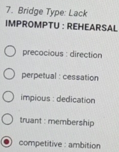 Bridge Type: Lack
IMPROMPTU : REHEARSAL
precocious : direction
perpetual : cessation
impious : dedication
truant : membership
competitive : ambition