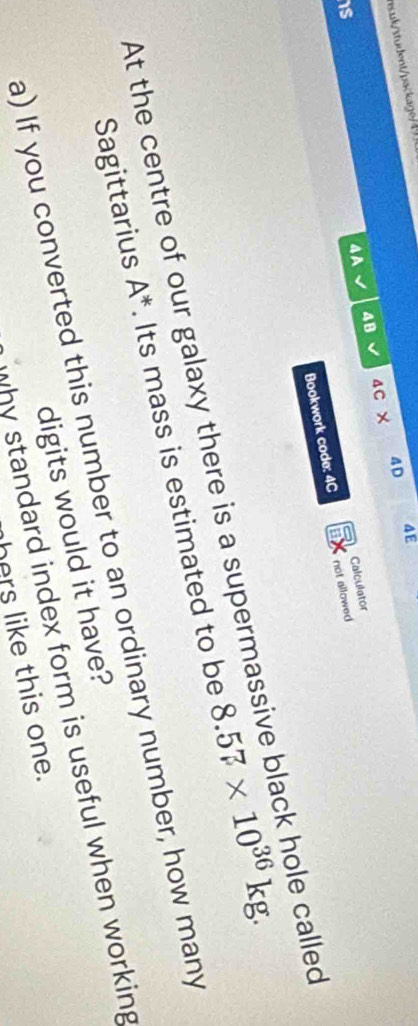 esuk/student/package4 
4B 4C × 4D 4E 
4A 
Calculator 
is 
Bookwork code: 4C not allowed 
At the centre of our galaxy there is a supermassive black hole called 
Sagittarius A^*. Its mass is estimated to be 8.57* 10^(36)kg. 
a) If you converted this number to an ordinary number, how many 
digits would it have? 
why standard index form is useful when working 
hers like this one.
