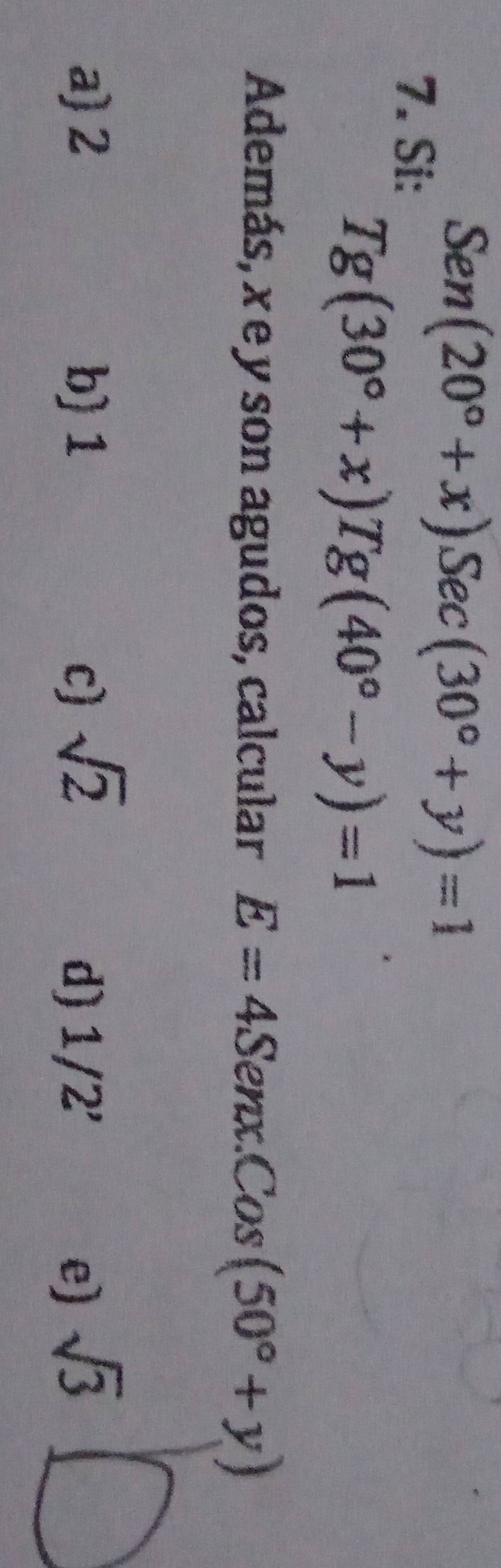 Si:
Sen(20°+x)Sec(30°+y)=1
Tg(30°+x)Tg(40°-y)=1
Además, x e y son agudos, calcular E=4 Senx. Cos(50°+y)
a) 2 b) 1 c) sqrt(2) d) 1/2' sqrt(3)
e)