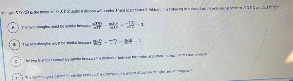 Triangle XY Z is the image of △ XYZ under a dilation with center P and scale factor 3. Which of the following best describes the relationship between △ XYZ and △ XIYIZ
A  The two triangles must be similar because frac moverline XY'moverline XY=frac moverline XYZmoverline XZ=frac moverline YZmYZ=3.
B )The two triangles must be similar because  m∠ X'/m∠ X = m∠ Y'/m∠ Y = m∠ Z'/m∠ Z =3.
C ) The two triangles cannot be similar because the distances between the center of dilation and each vertex are not equal:
D ) The two triangles cannot be similar because the corresponding angles of the two triangles are not congruent.