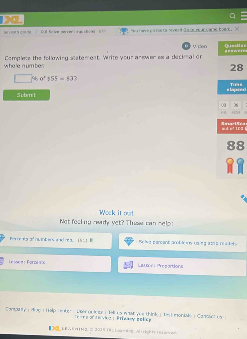 Seventh grade O.8 Solve percent equations 67F You have prizes to reveal! Go to your game board. X 
Video Question 
answere 
Complete the following statement. Write your answer as a decimal or 
whole number. 
28
□ % of $55=$33
Time 
Submit elapsed 
00 06 
H MIN S 
SmartSco 
out of 100
88
Work it out 
Not feeling ready yet? These can help: 
Percents of numbers and mo... (91) Solve percent problems using strip models 
Lesson: Percents Lesson: Proportions 
Company | Blog | Help center | User guides  Tell us what you think_ Testimonials | Contact us  
Terms of service | Privacy policy 
【 LEARNING © 2025 IXL Learning. All rights reserved.