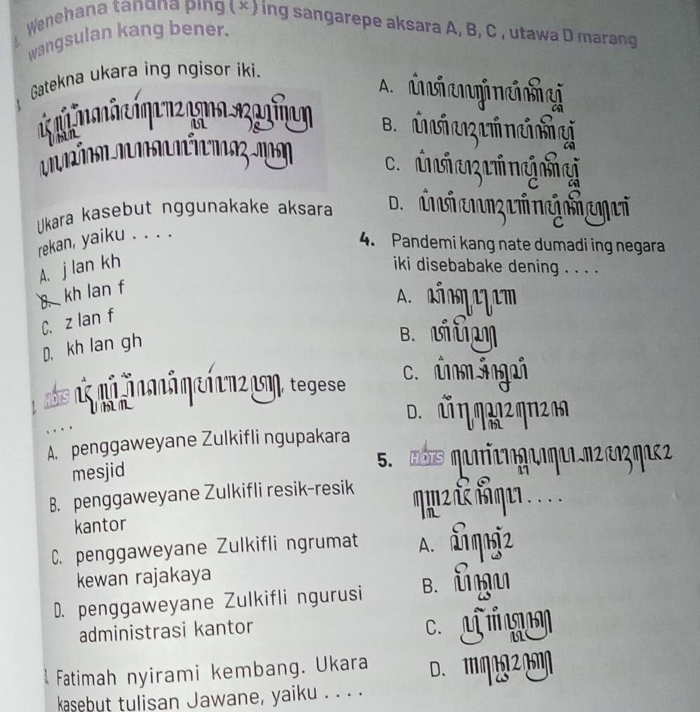 Wenehana tanαna ping ( × ) ing sangarepe aksara A, B, C , utawa D marang
wangsulan kang bener.
Gatekna ukara ing ngisor iki.
A. inienineshe
u
Uhan
B. Uva Uincny
. ii a g g
Ukara kasebut nggunakake aksara
rekan, yaiku . . . .
4. Pandemi kang nate dumadi ing negara
A. j lan kh iki disebabake dening . . . .
B. kh lan f
oezem
C. z lan f
D. kh lan gh
B. U
n nã ăn ă η e 1 c m2 cm, tegese
c. úm ángań
U n D. Ủ η m12 ηη2m
A. penggaweyane Zulkifli ngupakara
mesjid
B. penggaweyane Zulkifli resik-resik
kantor
C. penggaweyane Zulkifli ngrumat A. đlmniz
kewan rajakaya
D. penggaweyane Zulkifli ngurusi B. ǖ ḤU
administrasi kantor
c. U 
Fatimah nyirami kembang. Ukara D. MMA20M
kasebut tulisan Jawane, yaiku . . . .