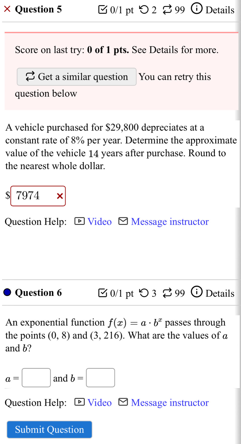 × Question 5 0/1 pt > 2 99 Details 
Score on last try: 0 of 1 pts. See Details for more. 
Get a similar question You can retry this 
question below 
A vehicle purchased for $29,800 depreciates at a 
constant rate of 8% per year. Determine the approximate 
value of the vehicle 14 years after purchase. Round to 
the nearest whole dollar. 
S 7974 x 
Question Help: Video Message instructor 
Question 6 [ 0/1 pt つ 3 %99 Details 
An exponential function f(x)=a· b^x passes through 
the points (0,8) and (3,216). What are the values of a
and b?
a=□ and b=□
Question Help: Video Message instructor 
Submit Question