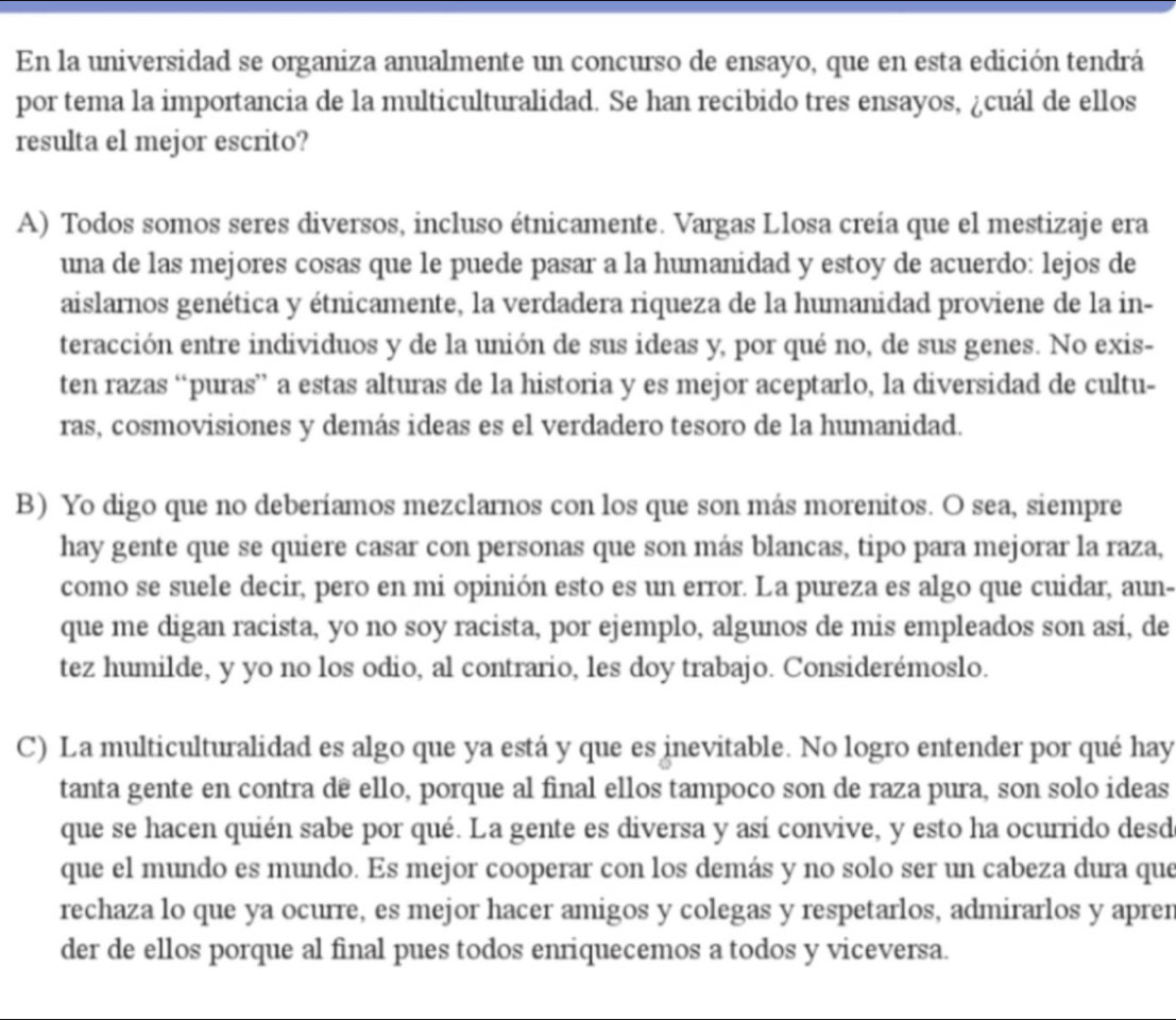 En la universidad se organiza anualmente un concurso de ensayo, que en esta edición tendrá
por tema la importancia de la multiculturalidad. Se han recibido tres ensayos, ¿cuál de ellos
resulta el mejor escrito?
A) Todos somos seres diversos, incluso étnicamente. Vargas Llosa creía que el mestizaje era
una de las mejores cosas que le puede pasar a la humanidad y estoy de acuerdo: lejos de
aislarnos genética y étnicamente, la verdadera riqueza de la humanidad proviene de la in-
teracción entre individuos y de la unión de sus ideas y, por qué no, de sus genes. No exis-
ten razas “puras” a estas alturas de la historia y es mejor aceptarlo, la diversidad de cultu-
ras, cosmovisiones y demás ideas es el verdadero tesoro de la humanidad.
B) Yo digo que no deberíamos mezclarnos con los que son más morenitos. O sea, siempre
hay gente que se quiere casar con personas que son más blancas, tipo para mejorar la raza,
como se suele decir, pero en mi opinión esto es un error. La pureza es algo que cuidar, aun-
que me digan racista, yo no soy racista, por ejemplo, algunos de mis empleados son así, de
tez humilde, y yo no los odio, al contrario, les doy trabajo. Considerémoslo.
C) La multiculturalidad es algo que ya está y que es inevitable. No logro entender por qué hay
tanta gente en contra dê ello, porque al final ellos tampoco son de raza pura, son solo ideas
que se hacen quién sabe por qué. La gente es diversa y así convive, y esto ha ocurrido desd
que el mundo es mundo. Es mejor cooperar con los demás y no solo ser un cabeza dura que
rechaza lo que ya ocurre, es mejor hacer amigos y colegas y respetarlos, admirarlos y apren
der de ellos porque al final pues todos enriquecemos a todos y viceversa.