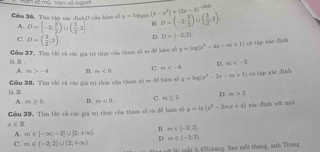 Hàm số mũ. Hàm số logarit
Câu 36. Tìm tập xác địnhD của hàm số y=log _2025(4-x^2)+(2x-3)^-2025. D=(-2; 3/2 )∪ ( 3/2 ;2).
A. D=[-2; 3/2 )∪ ( 3/2 ;2]. 
B.
C. D=( 3/2 ;2).
D. D=(-2;2). 
Câu 37. Tìm tất cả các giá trị thực của tham số m để hàm số y=log (x^2-4x-m+1) có tập xác định
là R . D. m .
A. m>-4. B. m<0</tex>.
C. m . 
Câu 38. Tìm tất cả các giá trị thực của tham số m để hàm số y=log (x^2-2x-m+1) có tập xác định
là R.
D. m>2.
A. m≥ 0. B. m<0</tex>.
C. m≤ 2. 
Câu 39. Tìm tất cả các giá trị thực của tham số m để hàm số y=ln (x^2-2mx+4) xác định với mọi
x∈ R.
B. m∈ [-2;2].
A. m∈ [-∈fty ;-2]∪ [2;+∈fty ].
D. m∈ (-2;2).
C. m∈ (-2;2)∪ (2;+∈fty ). 
l với lã i suất 0, 6% tháng. Sau mỗi tháng, anh Trung