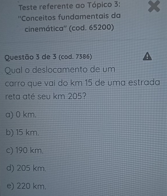 Teste referente ao Tópico 3:
''Conceitos fundamentais da
cinemática'' (cod. 65200)
Questão 3 de 3 (cod. 7386)
Qual o deslocamento de um
carro que vai do km 15 de uma estrada
reta até seu km 205?
a) 0 km.
b) 15 km.
c) 190 km.
d) 205 km.
e) 220 km.