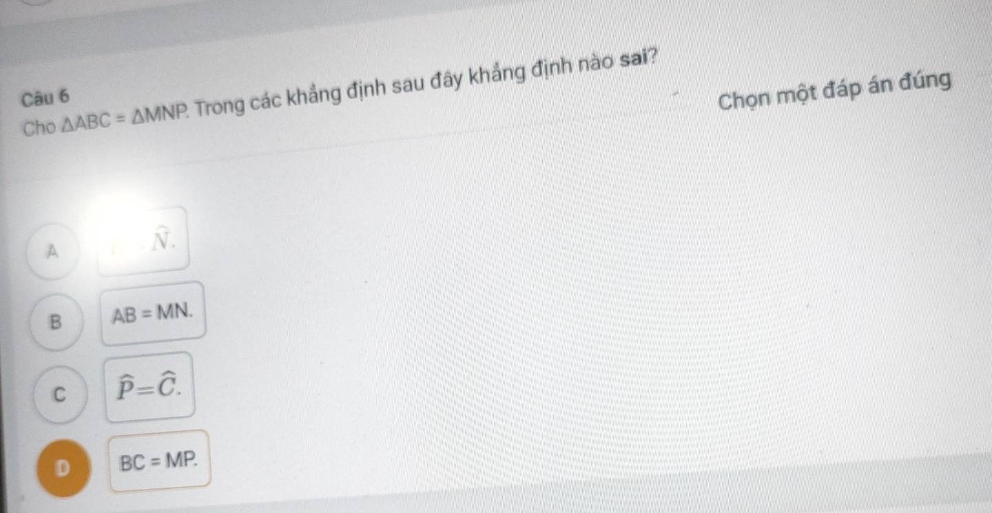 Cho △ ABC=△ MNP. Trong các khẳng định sau đây khẳng định nào sai?
Câu 6
Chọn một đáp án đúng
A..widehat N.
B AB=MN.
C hat P=hat C.
D BC=MP.