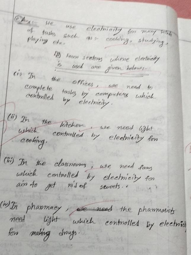 As te use electiaily fon many hids 
of tashs such asr cohing, studying 
playing efe. 
IFour seetor whene electricity 
is used are given belowes 
(is In the opfices, use need to 
complete tasks by computers which 
controlled by electricity. 
(1)) In the hitcher, we need light 
which controlled by electricity for 
cooling. 
(T) In the classrooms, we need fans 
which controlled by electricity for 
ain to get nid of seveets.. 
(n) In pharomacy, the phanmasists 
need light which controlled by electrici 
fore making drougs