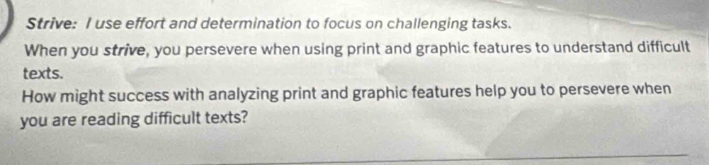 Strive: I use effort and determination to focus on challenging tasks. 
When you strive, you persevere when using print and graphic features to understand difficult 
texts. 
How might success with analyzing print and graphic features help you to persevere when 
you are reading difficult texts?