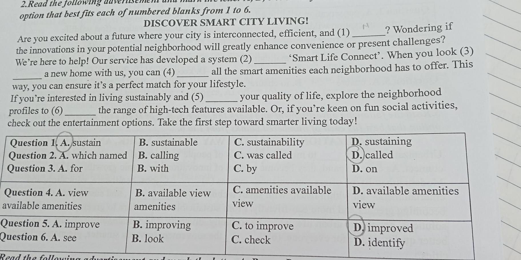 Read the following auverlisem 
option that best fits each of numbered blanks from 1 to 6. 
DISCOVER SMART CITY LIVING! 
Are you excited about a future where your city is interconnected, efficient, and (1)_ 
? Wondering if 
the innovations in your potential neighborhood will greatly enhance convenience or present challenges? 
We’re here to help! Our service has developed a system (2)_ 
‘Smart Life Connect’. When you look (3) 
_a new home with us, you can (4)_ all the smart amenities each neighborhood has to offer. This 
way, you can ensure it’s a perfect match for your lifestyle. 
If you’re interested in living sustainably and (5) _your quality of life, explore the neighborhood 
profiles to (6)_ the range of high-tech features available. Or, if you’re keen on fun social activities, 
check out the entertainment options. Take the first step toward smarter living today! 
a 
Q 
Q 
Read the followir