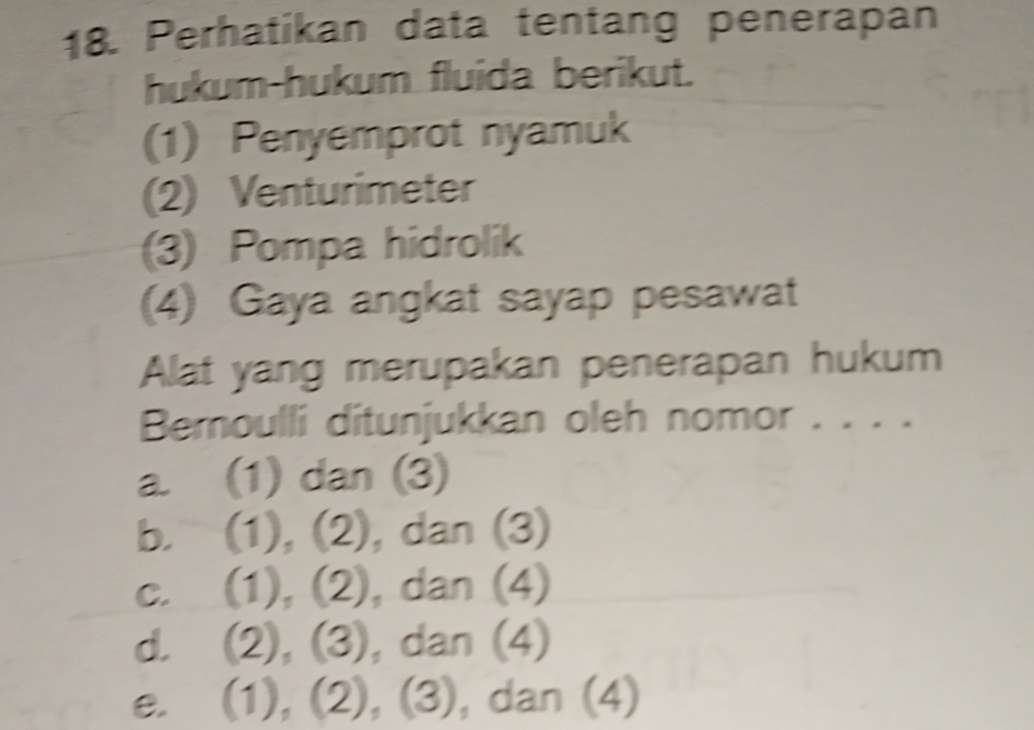 Perhatikan data tentang penerapan
hukum-hukum fluida berikut.
(1) Penyemprot nyamuk
(2) Venturimeter
(3) Pompa hidrolik
(4) Gaya angkat sayap pesawat
Alat yang merupakan penerapan hukum
Bemoulli ditunjukkan oleh nomor . . . .
a. (1) dan (3)
b. (1), (2), dan (3)
c. (1), (2), dan (4)
d. . (2), (3), dan (4)
e. . (1), (2), (3), dan (4)