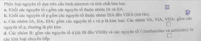 Phân loại nguyên tố dựa trên cấu hình electron và tính chất hóa học.
a. Khối các nguyên tố s gồm các nguyên tố thuộc nhóm IA và IIA.
b. Khối các nguyên tố p gồm các nguyên tố thuộc nhóm IIIA đến VIIIA (trừ He).
c. Các nhóm IA, IIA, IIIA: gồm các nguyên tố s và p là kim loại. Các nhóm VA, VIA, VIIA: gồm các
nguyên tố p, thường là phi kim.
d. Các nhóm B: gồm các nguyên tố d (từ IB đến VIIIB) và các nguyên tố f (lanthanides và actinides) là
các kim loại chuyển tiếp.