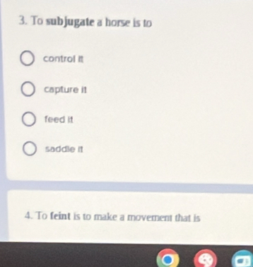 To subjugate a horse is to
control it
capture it
feed it
saddle it
4. To feint is to make a movement that is