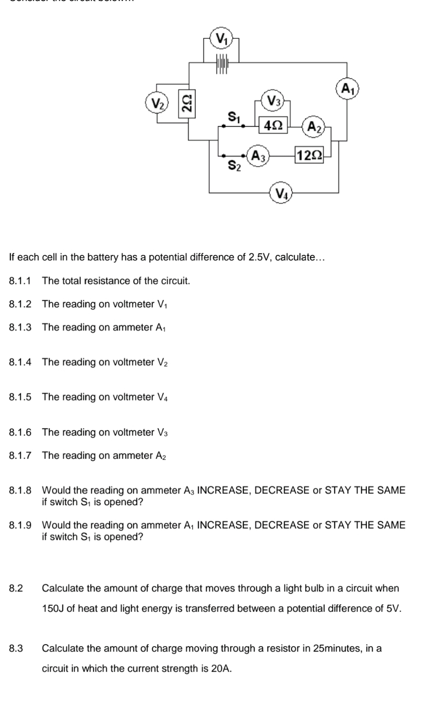 If each cell in the battery has a potential difference of 2.5V, calculate...
8.1.1 The total resistance of the circuit.
8.1.2 The reading on voltmeter V
8.1.3 The reading on ammeter A
8.1.4 The reading on voltmeter V_2
8.1.5 The reading on voltmeter V_4
8.1.6 The reading on voltmeter V_3
8.1.7 The reading on ammeter A_2
8.1.8 Would the reading on ammeter A_3 INCREASE, DECREASE or STAY THE SAME
if switch S₁ is opened?
8.1.9 Would the reading on ammeter A INCREASE, DECREASE or STAY THE SAME
if switch S_1 is opened?
8.2 Calculate the amount of charge that moves through a light bulb in a circuit when
150J of heat and light energy is transferred between a potential difference of 5V.
8.3 Calculate the amount of charge moving through a resistor in 25minutes, in a
circuit in which the current strength is 20A.