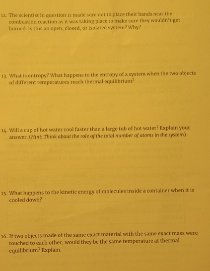 The scientist in question 11 made sure not to place their hands near the 
combustion reaction as it was taking place to make sure they wouldn't get 
burned. Is this an open, closed, or isolated system? Why? 
13. What is entropy? What happens to the entropy of a system when the two objects 
of different temperatures reach thermal equilibrium? 
14. Will a cup of hot water cool faster than a large tub of hot water? Explain your 
answer. (Hint: Think about the role of the total number of atoms in the system) 
15. What happens to the kinetic energy of molecules inside a container when it is 
cooled down? 
16. If two objects made of the same exact material with the same exact mass were 
touched to each other, would they be the same temperature at thermal 
equilibrium? Explain.