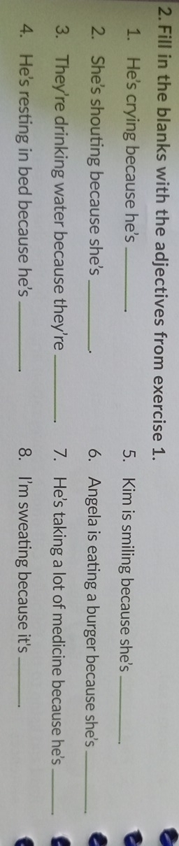 Fill in the blanks with the adjectives from exercise 1. 
1. He's crying because he's _5. Kim is smiling because she's_ 
2. She's shouting because she's _6. Angela is eating a burger because she's_ 
_. 
3. They're drinking water because they're _7. He's taking a lot of medicine because he's_ 
4. He's resting in bed because he's _8. I'm sweating because it's_