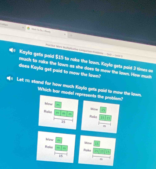 Calloga Marth To Do, i-Ready 
J 
k 
Practice: More Multiplicative Comparison Problems — Quiz — Level D 
Kayla gets paid $15 to rake the lawn. Kayla gets paid 3 times as 
much to rake the lawn as she does to mow the lawn. How much 
does Kayla get paid to mow the lawn? 
Let m stand for how much Kayla gets paid to mow the lawn. 
Which bar model represents the problem? 
Mow m 
Mow 15
Rake m m m Rake 15 15
15
m
Mow m 
Rake m m
15