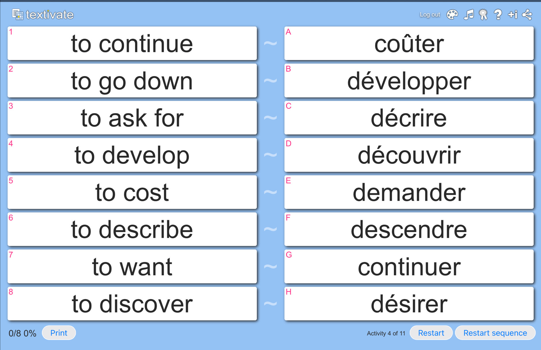 textivate Log out
1
A
to continue coûter
2
B
to go down développer
3
C
to ask for décrire
4
D
to develop découvrir
5
E
to cost demander
6
F
to describe descendre
7
G
to want continuer
8
H
to discover désirer
0/8 0% Print Activity 4 of 11 Restart Restart sequence