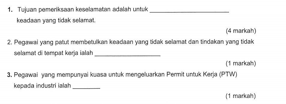 Tujuan pemeriksaan keselamatan adalah untuk_ 
keadaan yang tidak selamat. 
(4 markah) 
2. Pegawai yang patut membetulkan keadaan yang tidak selamat dan tindakan yang tidak 
selamat di tempat kerja ialah_ 
(1 markah) 
3. Pegawai yang mempunyai kuasa untuk mengeluarkan Permit untuk Kerja (PTW) 
kepada industri ialah_ 
(1 markah)