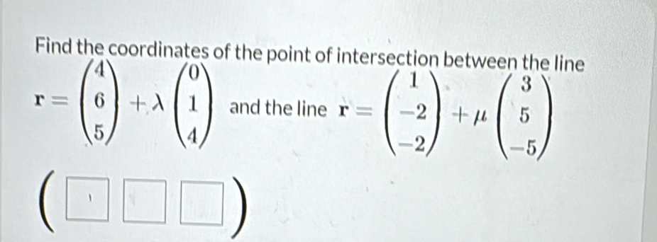 Find the coordinates of the point of intersection between the line
r=beginpmatrix 4 6 5endpmatrix +lambda beginpmatrix 0 1 4endpmatrix and the line r=beginpmatrix 1 -2 -2endpmatrix +mu beginpmatrix 3 5 -5endpmatrix
(□ □ □ )