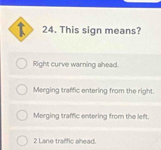 This sign means?
Right curve warning ahead.
Merging traffic entering from the right.
Merging traffic entering from the left.
2 Lane traffic ahead.