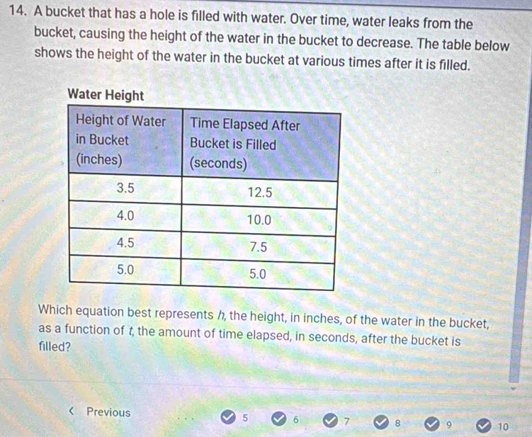 A bucket that has a hole is filled with water. Over time, water leaks from the
bucket, causing the height of the water in the bucket to decrease. The table below
shows the height of the water in the bucket at various times after it is filled.
Which equation best represents h, the height, in inches, of the water in the bucket,
as a function of t, the amount of time elapsed, in seconds, after the bucket is
filled?
< Previous  5 6 7 8 9 10