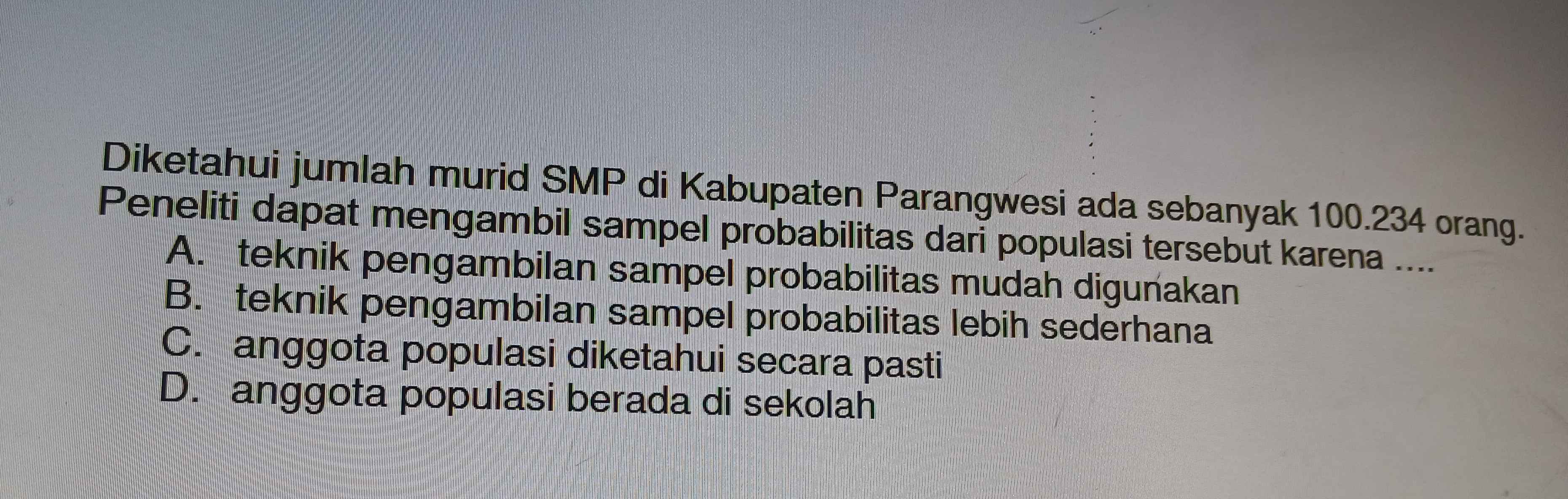 Diketahui jumlah murid SMP di Kabupaten Parangwesi ada sebanyak 100.234 orang.
Peneliti dapat mengambil sampel probabilitas dari populasi tersebut karena ....
A. teknik pengambilan sampel probabilitas mudah digunakan
B. teknik pengambilan sampel probabilitas lebih sederhana
C. anggota populasi diketahui secara pasti
D. anggota populasi berada di sekolah