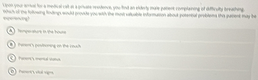 Upon your arrival for a medical call at a private residence, you find an elderly male patient complaining of difficulty breathing.
Which of the following findings would provide you with the most valuable information about potential problems this patient may be
experiending?
Temperature in the house
B Parient's positioning on the couch
robent's mental status
0 focent s vital signs