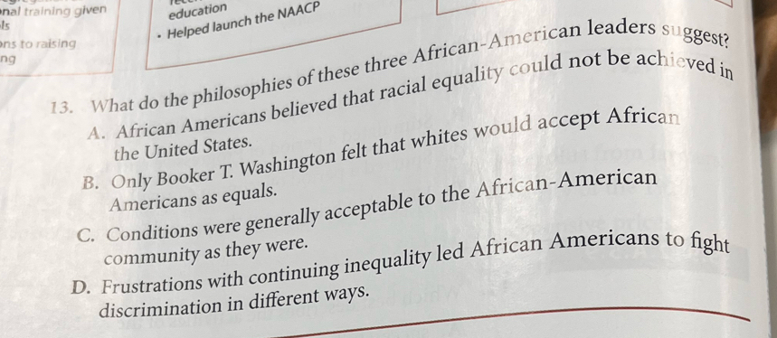 nal training given education
Is
Helped launch the NAACP
ns to raising 
ng
13. What do the philosophies of these three African-American leaders suggest?
A. African Americans believed that racial equality could not be achieved in
the United States.
B. Only Booker T. Washington felt that whites would accept African
Americans as equals.
C. Conditions were generally acceptable to the African-American
community as they were.
D. Frustrations with continuing inequality led African Americans to fight
discrimination in different ways.