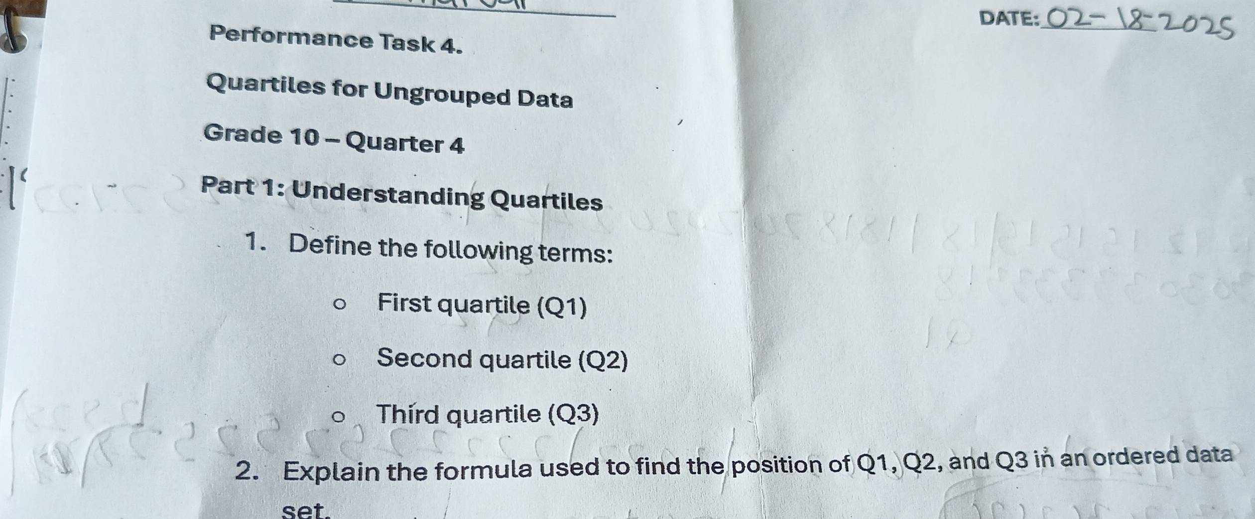 DATE:_ 
Performance Task 4. 
Quartiles for Ungrouped Data 
Grade 10 - Quarter 4 
Part 1: Understanding Quartiles 
1. Define the following terms: 
First quartile (Q1) 
Second quartile (Q2) 
Third quartile (Q3) 
2. Explain the formula used to find the position of Q1, Q2, and Q3 in an ordered data 
set.