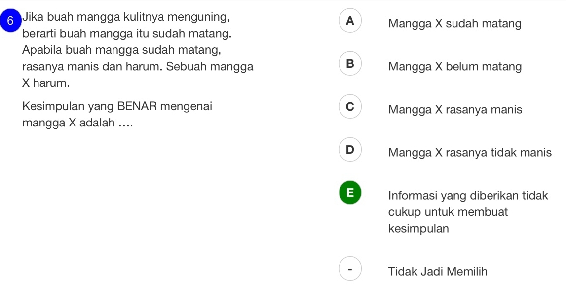 Jika buah mangga kulitnya menguning, A Mangga X sudah matang
berarti buah mangga itu sudah matang.
Apabila buah mangga sudah matang,
B
rasanya manis dan harum. Sebuah mangga Mangga X belum matang
X harum.
Kesimpulan yang BENAR mengenai C Mangga X rasanya manis
mangga X adalah ....
D Mangga X rasanya tidak manis
E Informasi yang diberikan tidak
cukup untuk membuat
kesimpulan
Tidak Jadi Memilih