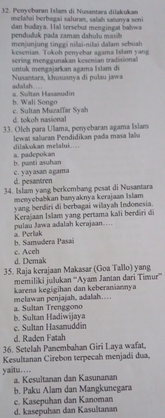 Penyebaran Islam di Nusantara dilakukan
melalui berbagai saluran, salah satunya seni
dan budaya. Hal tersebut mengingat bahwa
penduduk pada zaman dahulu masih
menjunjung tinggi nilai-nilai dalam sebuah
kesenian. Tokoh penyebar agama Islam yang
sering menggunakan kesenian tradisional
untuk mengajarkan agama Islam di
Nusantara, khususnya di pulau jawa
adalah…
a. Sultan Hasanudin
b. Wali Songo
c. Sultan Muzaffar Syah
d. tokoh nasional
33. Olch para Ulama, penyebaran agama Islam
lewat saluran Pendidikan pada masa lalu
dilakukan melalui…
a. padepokan
b. panti asuhan
c. yayasan agama
d. pesantren
34. Islam yang berkembang pesat di Nusantara
menyebabkan banyaknya kerajaan Islam
yang berdiri di berbagai wilayah Indonesia.
Kerajaan Islam yang pertama kali berdiri di
pulau Jawa adalah kerajaan….
a. Perlak
b. Samudera Pasai
c. Aceh
d. Demak
35. Raja kerajaan Makasar (Goa Tallo) yang
memiliki julukan “Ayam Jantan dari Timur”
karena kegigihan dan keberaniannya
melawan penjajah, adalah…
a. Sultan Trenggono
b. Sultan Hadiwijaya
c. Sultan Hasanuddin
d. Raden Fatah
36. Setelah Panembahan Giri Laya wafat,
Kesultanan Cirebon terpecah menjadi dua,
yaitu…
a. Kesultanan dan Kasunanan
b. Paku Alam dan Mangkunegara
c. Kasepuhan dan Kanoman
d. kasepuhan dan Kasultanan