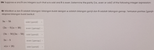 EN Suppose a and 6are integers such that a is odd and 5 is even. Determine the pority (i.e., even or odd) of the following integer expression: 
ID. Mišakan & dan & adalch bilengan-biiangan bulot dengan a adolah biangan gonjil den ( odaloh bilangan genap. Tentukan paritas (ganjil 
ekspresi bilangan bulet berikut:
3a-5b ada(qonil)
(2a-b)(a+3b) (panap)-
(3a-5b)(2a-5b) add (cariill
2a-b ewen [gengo]-
a(a+2b) odd (gonj1)