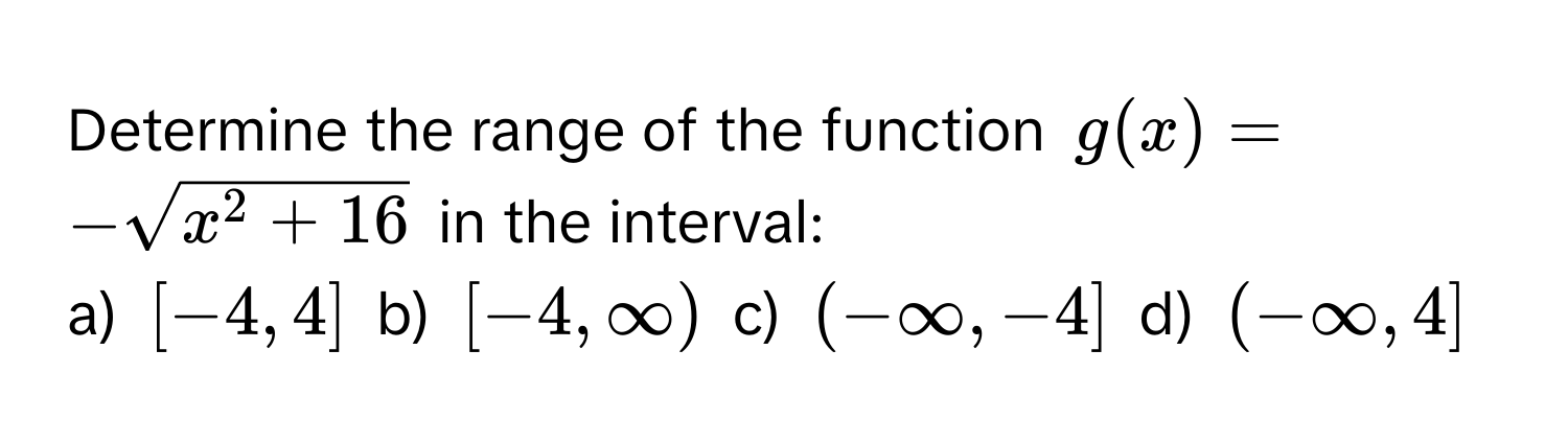 Determine the range of the function $g(x) = -sqrtx^(2 + 16)$ in the interval:

a) $[-4, 4]$  b) $[-4, ∈fty)$  c) $(-∈fty, -4]$  d) $(-∈fty, 4]$