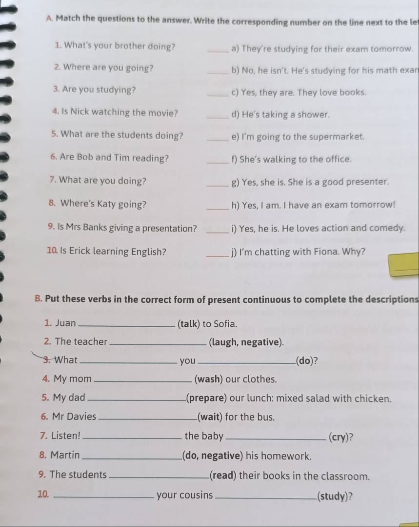 Match the questions to the answer. Write the corresponding number on the line next to the le 
1. What's your brother doing? _a) They're studying for their exam tomorrow. 
2. Where are you going? _b) No, he isn’t. He's studying for his math exan 
3. Are you studying? _c) Yes, they are. They love books. 
4. Is Nick watching the movie? _d) He's taking a shower. 
5. What are the students doing? _e) I’m going to the supermarket. 
6. Are Bob and Tim reading? _f) She’s walking to the office. 
7. What are you doing? _g) Yes, she is. She is a good presenter. 
8. Where's Katy going? _h) Yes, I am. I have an exam tomorrow! 
9. Is Mrs Banks giving a presentation? _i) Yes, he is. He loves action and comedy. 
10. Is Erick learning English? _j) I’m chatting with Fiona. Why? 
_ 
B. Put these verbs in the correct form of present continuous to complete the descriptions 
1. Juan _(talk) to Sofia. 
2. The teacher_ (laugh, negative). 
3. What _you_ (do)? 
4. My mom _(wash) our clothes. 
5. My dad _(prepare) our lunch: mixed salad with chicken. 
6. Mr Davies _(wait) for the bus. 
7. Listen! _the baby_ (cry)? 
8. Martin _(do, negative) his homework. 
9. The students _(read) their books in the classroom. 
10. _your cousins _(study)?