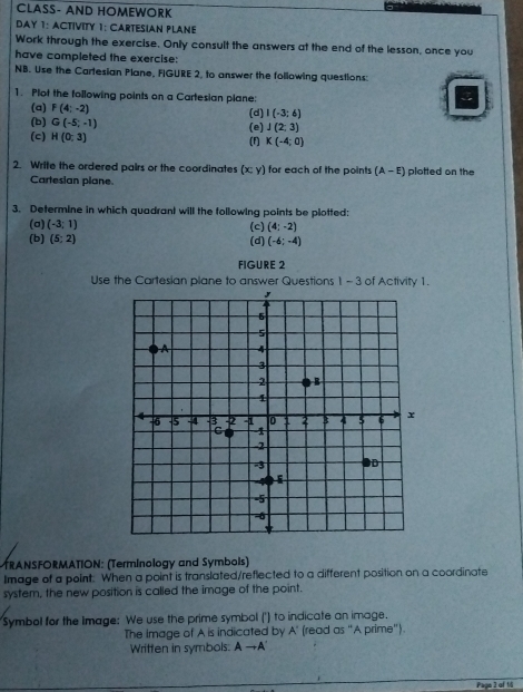 CLASS- AND HOMEWORK 
AY 1: ACTIVITY 1: CARTESIAN PLANE 
Work through the exercise. Only consult the answers at the end of the lesson, once you 
have completed the exercise: 
NB. Use the Cartesian Plane, FIGURE 2, to answer the following questions: 
1. Plot the following points on a Cartesian plane: 
(a) F(4;-2) (d) I(-3;6)
(b) G(-5,-1)
(c) H(0;3) (F) (e) J(2;3)
K(-4;0)
2. Write the ordered pairs or the coordinates (x; y) for each of the points (A-E) plotted on the 
Cartesian plane. 
3. Determine in which quadrant will the following points be plotted: 
(a) (-3;1) (c) (4;-2)
(b) (5;2) (d) (-6;-4)
FIGURE 2 
Use the Cartesian plane to answer Questions 1 -3 of Activity 1. 
TRANSFORMATION: (Terminology and Symbols) 
Image of a point. When a point is translated/reflected to a different position on a coordinate 
system, the new position is called the image of the point. 
Symbol for the Image: We use the prime symbol (') to indicate an image. 
The image of A is indicated by A' (read as "A prime"). 
Written in symbols: to A
Paga 2 of 16