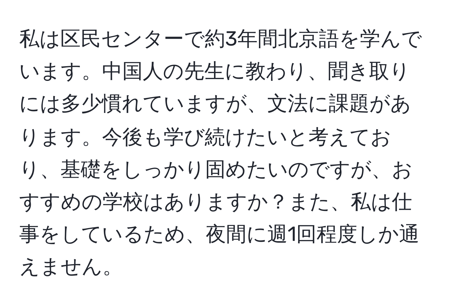 私は区民センターで約3年間北京語を学んでいます。中国人の先生に教わり、聞き取りには多少慣れていますが、文法に課題があります。今後も学び続けたいと考えており、基礎をしっかり固めたいのですが、おすすめの学校はありますか？また、私は仕事をしているため、夜間に週1回程度しか通えません。