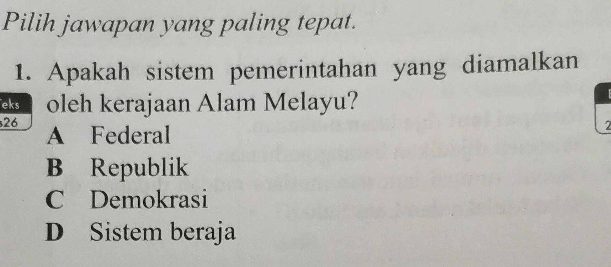 Pilih jawapan yang paling tepat.
1. Apakah sistem pemerintahan yang diamalkan
eks oleh kerajaan Alam Melayu?
26
A Federal
2
B Republik
C Demokrasi
D Sistem beraja