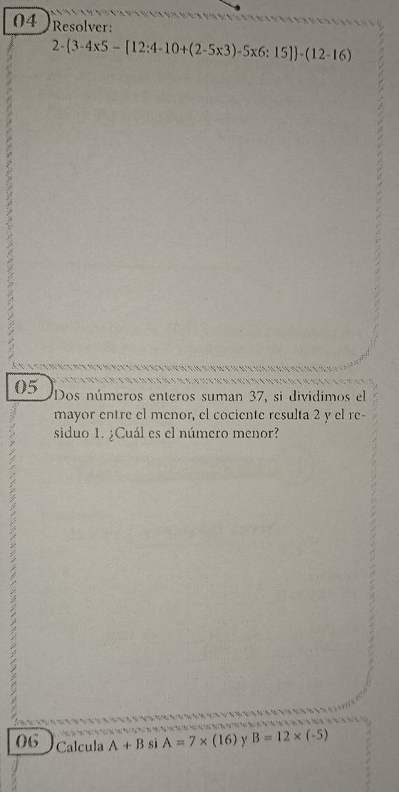 Resolver:
2- 3-4* 5-[12:4-10+(2-5* 3)-5* 6:15] -(12-16)
05 Dos números enteros suman 37, si dividimos el 
mayor entre el menor, el cociente resulta 2 y el re- 
siduo 1. ¿Cuál es el número menor? 
7 
06 Calcula A+B si A=7* (16) y B=12* (-5)